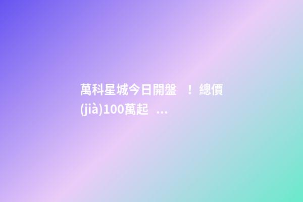 萬科星城今日開盤！總價(jià)100萬起，最高優(yōu)惠10萬